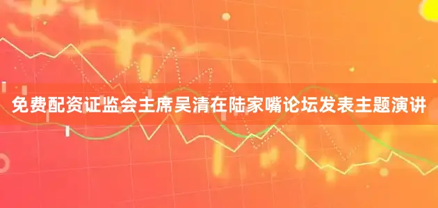 免费配资证监会主席吴清在陆家嘴论坛发表主题演讲