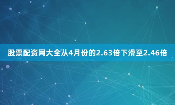 股票配资网大全从4月份的2.63倍下滑至2.46倍