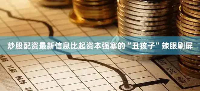炒股配资最新信息比起资本强塞的“丑孩子”辣眼刷屏
