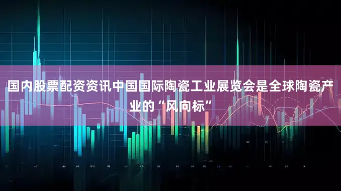 国内股票配资资讯中国国际陶瓷工业展览会是全球陶瓷产业的“风向标”
