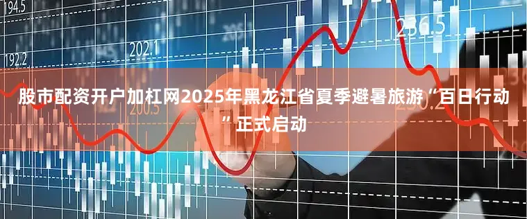 股市配资开户加杠网2025年黑龙江省夏季避暑旅游“百日行动”正式启动