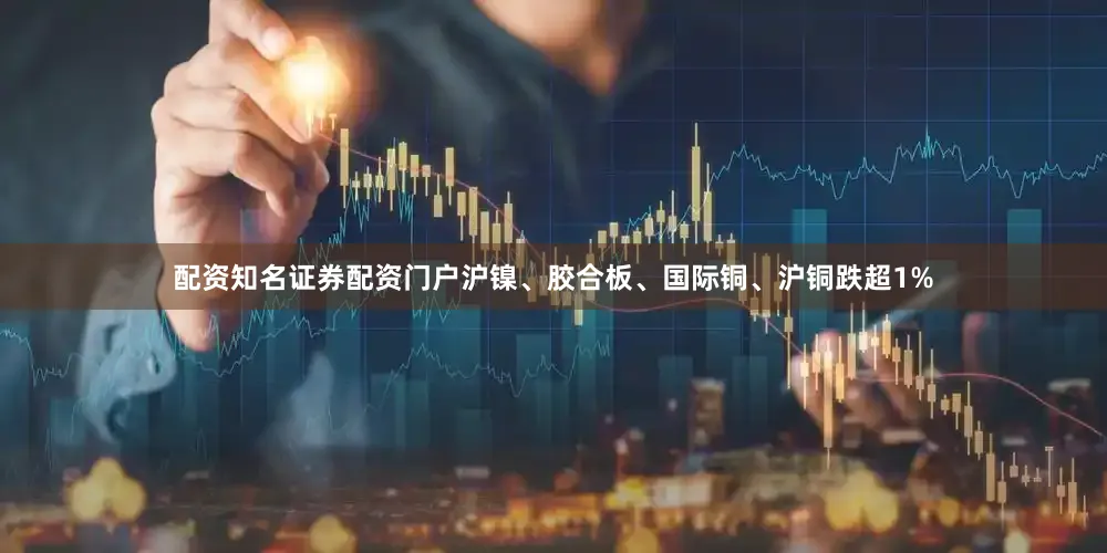 配资知名证券配资门户沪镍、胶合板、国际铜、沪铜跌超1%