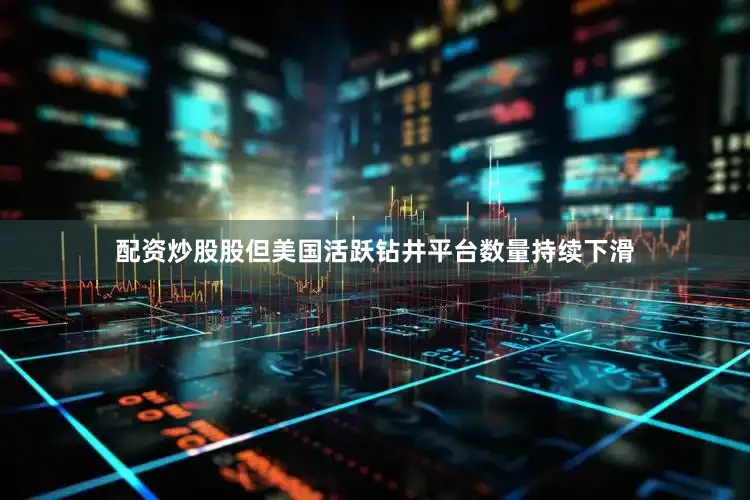 配资炒股股但美国活跃钻井平台数量持续下滑