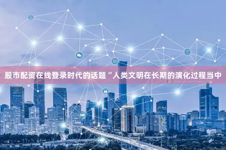 股市配资在线登录时代的话题“人类文明在长期的演化过程当中