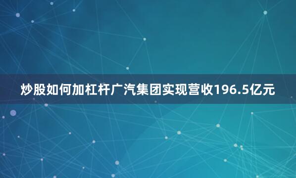 炒股如何加杠杆广汽集团实现营收196.5亿元