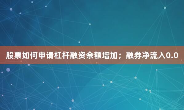 股票如何申请杠杆融资余额增加;融券净流入0.0