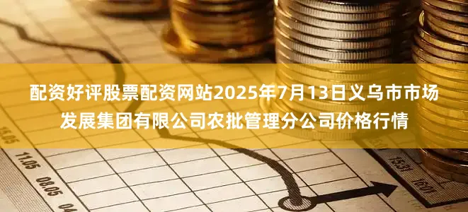 配资好评股票配资网站2025年7月13日义乌市市场发展集团有限公司农批管理分公司价格行情