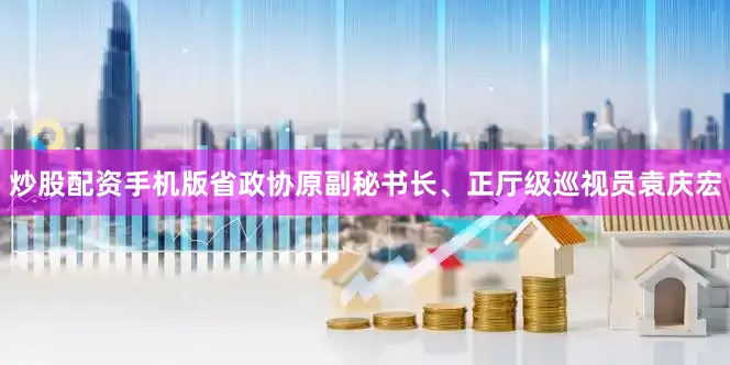 炒股配资手机版省政协原副秘书长、正厅级巡视员袁庆宏