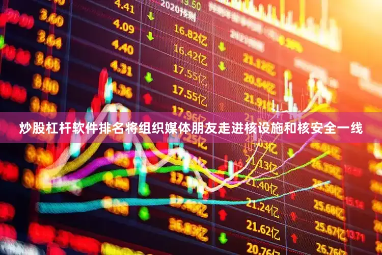 炒股杠杆软件排名将组织媒体朋友走进核设施和核安全一线