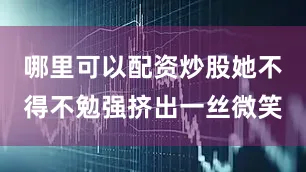 哪里可以配资炒股她不得不勉强挤出一丝微笑