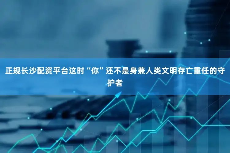 正规长沙配资平台这时“你”还不是身兼人类文明存亡重任的守护者
